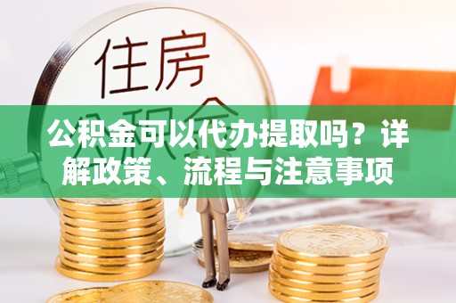 永济公积金可以代办提取吗？详解政策、流程与注意事项