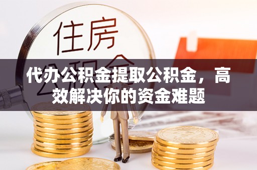 永济代办公积金提取公积金，高效解决你的资金难题