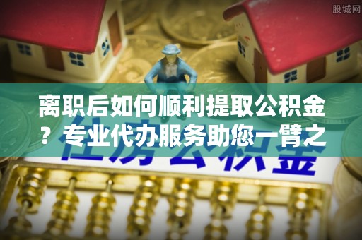 永济离职后如何顺利提取公积金？专业代办服务助您一臂之力
