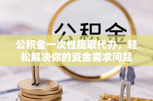 永济公积金一次性提取代办，轻松解决你的资金需求问题