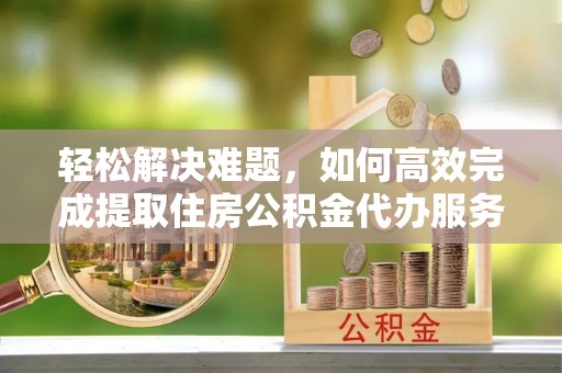 永济轻松解决难题，如何高效完成提取住房公积金代办服务