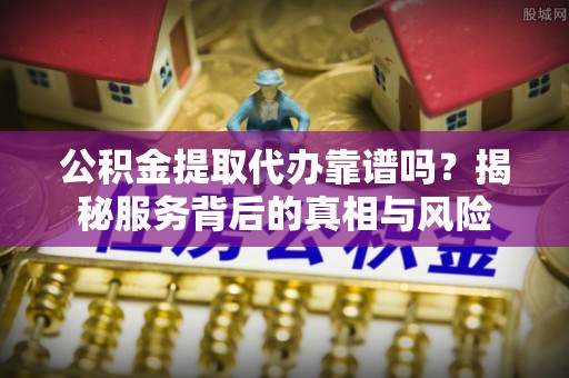 永济公积金提取代办靠谱吗？揭秘服务背后的真相与风险