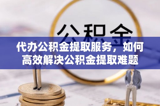 永济代办公积金提取服务，如何高效解决公积金提取难题