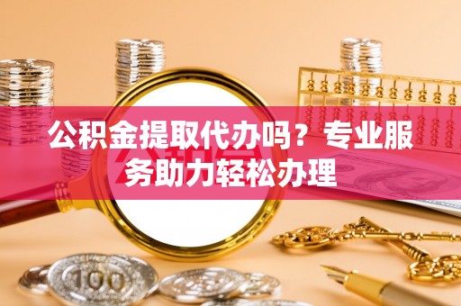 永济公积金提取代办吗？专业服务助力轻松办理