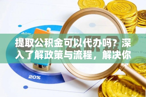 永济提取公积金可以代办吗？深入了解政策与流程，解决你的疑问