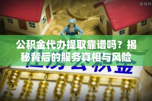 永济公积金代办提取靠谱吗？揭秘背后的服务真相与风险