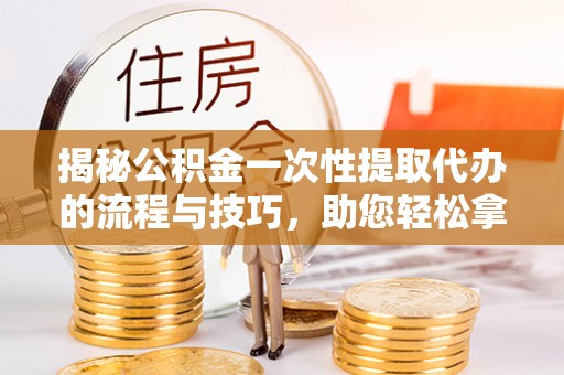 永济揭秘公积金一次性提取代办的流程与技巧，助您轻松拿钱！