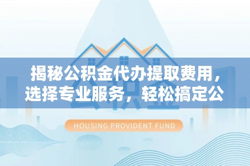 永济揭秘公积金代办提取费用，选择专业服务，轻松搞定公积金提取