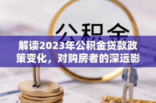 永济解读2023年公积金贷款政策变化，对购房者的深远影响