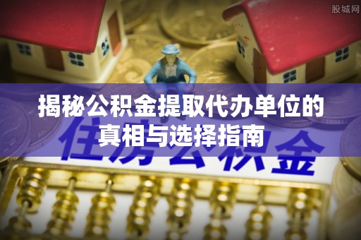 永济揭秘公积金提取代办单位的真相与选择指南