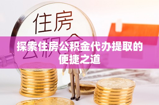 永济探索住房公积金代办提取的便捷之道