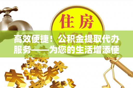 永济高效便捷！公积金提取代办服务——为您的生活增添便利