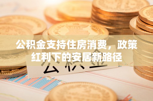 永济公积金支持住房消费，政策红利下的安居新路径