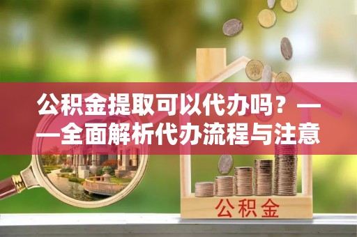 永济公积金提取可以代办吗？——全面解析代办流程与注意事项